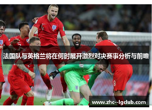 法国队与英格兰将在何时展开激烈对决赛事分析与前瞻 法国队与英格兰将在何时展开激烈对决赛事分析与前瞻
