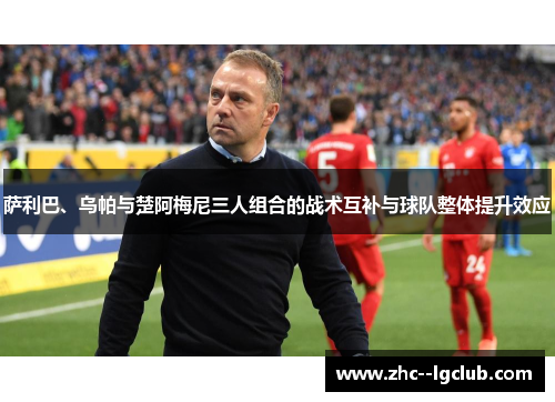 萨利巴、乌帕与楚阿梅尼三人组合的战术互补与球队整体提升效应 萨利巴、乌帕与楚阿梅尼三人组合的战术互补与球队整体提升效应