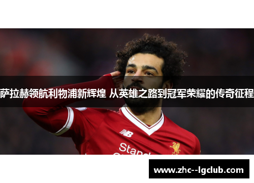 萨拉赫领航利物浦新辉煌 从英雄之路到冠军荣耀的传奇征程 萨拉赫领航利物浦新辉煌 从英雄之路到冠军荣耀的传奇征程