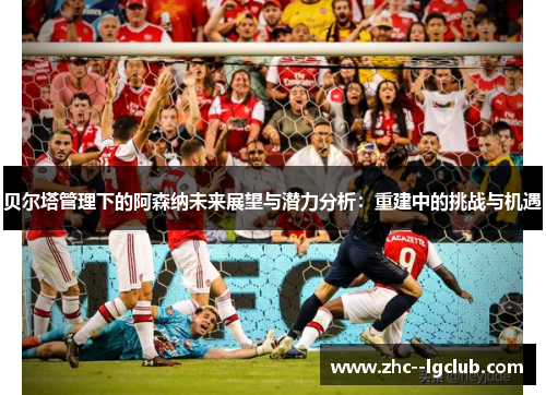 贝尔塔管理下的阿森纳未来展望与潜力分析:重建中的挑战与机遇 贝尔塔管理下的阿森纳未来展望与潜力分析:重建中的挑战与机遇