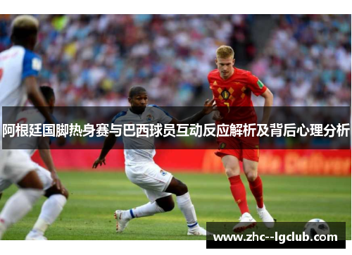 阿根廷国脚热身赛与巴西球员互动反应解析及背后心理分析 阿根廷国脚热身赛与巴西球员互动反应解析及背后心理分析