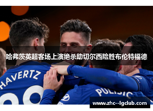 哈弗茨英超客场上演绝杀助切尔西险胜布伦特福德 哈弗茨英超客场上演绝杀助切尔西险胜布伦特福德